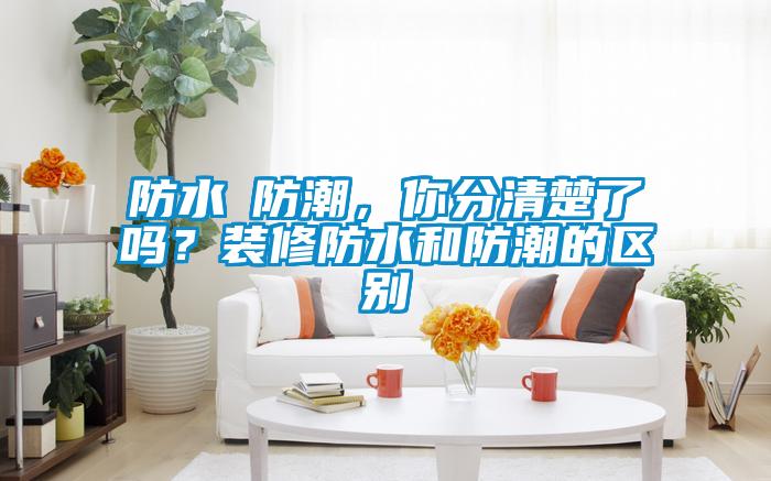 防水≠防潮，你分清楚了嗎？裝修防水和防潮的區別