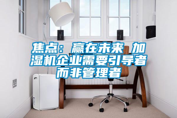 焦點：贏在未來 加濕機企業需要引導者而非管理者