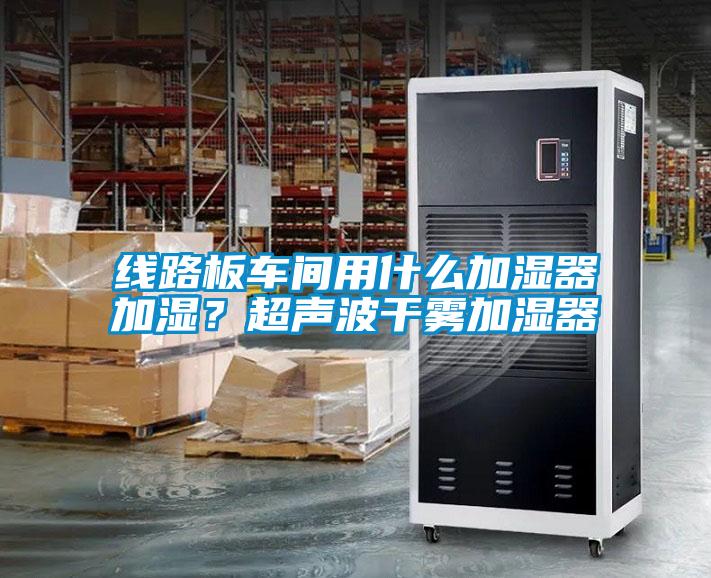 線路板車間用什麽加濕器加濕？超聲波幹霧加濕器
