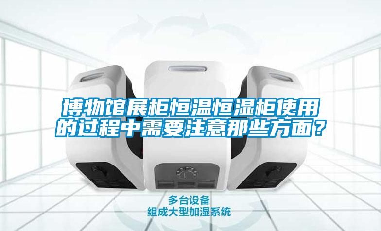 博物館展櫃恒溫恒濕櫃使用的過程中需要注意那些方麵？