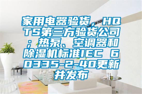 家用電器驗貨，HQTS第三方驗貨公司；熱泵、空調器和91看片在线下载機標準IEC 60335-2-40更新並發布