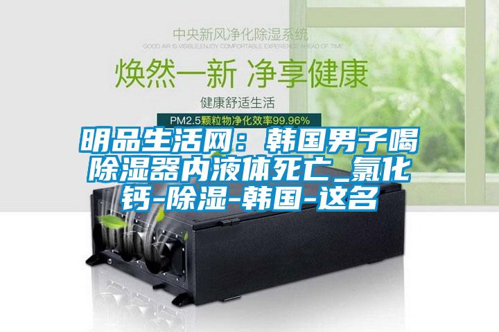 明品生活網：韓國男子喝91看片在线下载器內液體死亡_氯化鈣-91看片在线下载-韓國-這名