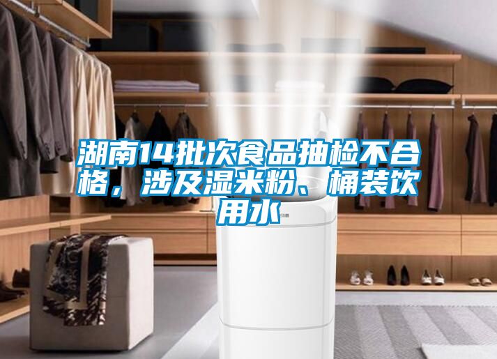 湖南14批次食品抽檢不合格，涉及濕米粉、桶裝飲用水