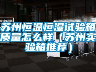 知識百科蘇州恒溫恒濕試驗箱質量怎麽樣（蘇州實驗箱推薦）