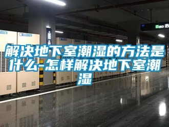 企業手机看片AV短片解決地下室潮濕的方法是什麽-怎樣解決地下室潮濕