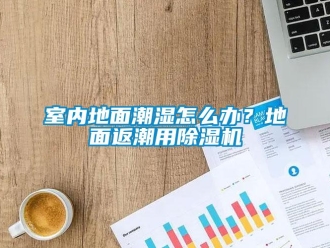 常見問題室內地麵潮濕怎麽辦？地麵返潮用91看片在线下载機